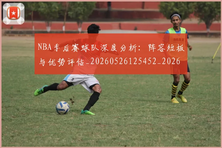 NBA季后赛球队深度分析：阵容短板与优势评估_20260526125452_20260702164620