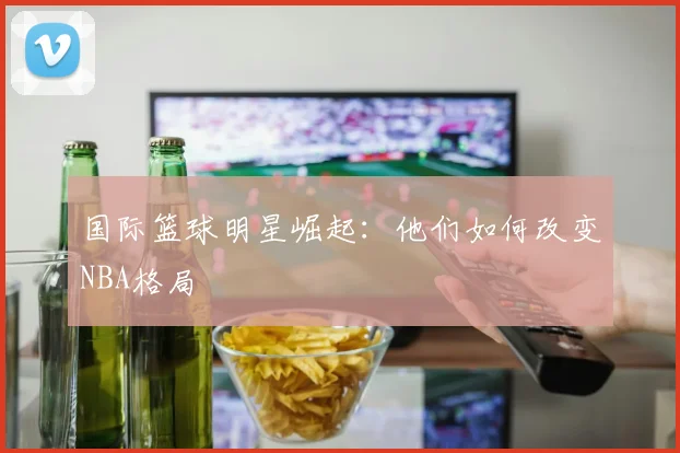 国际篮球明星崛起：他们如何改变NBA格局