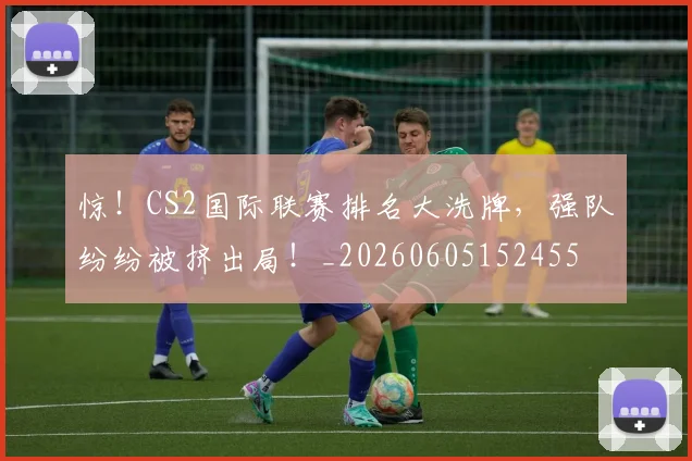 惊！CS2国际联赛排名大洗牌，强队纷纷被挤出局！_20260605152455
