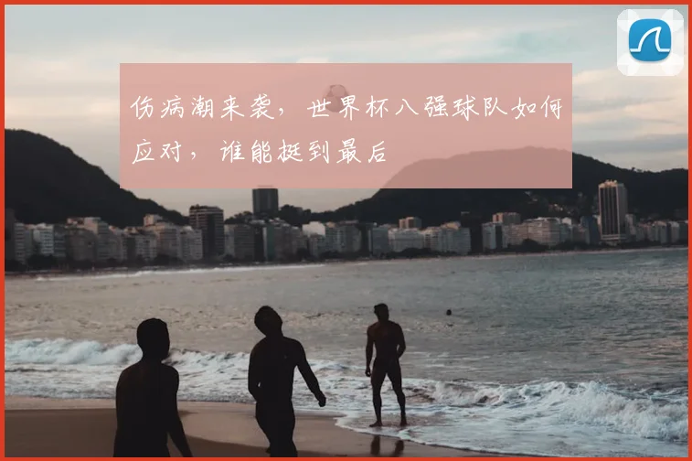 伤病潮来袭，世界杯八强球队如何应对，谁能挺到最后