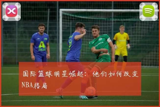 国际篮球明星崛起：他们如何改变NBA格局