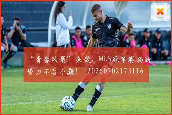 “青春风暴”来袭，MLS冠军赛场新势力不容小觑！_20260702173116