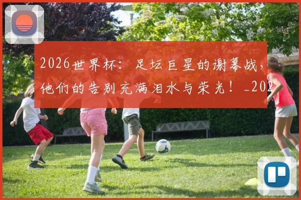 2026世界杯：足坛巨星的谢幕战，他们的告别充满泪水与荣光！_20260702034204