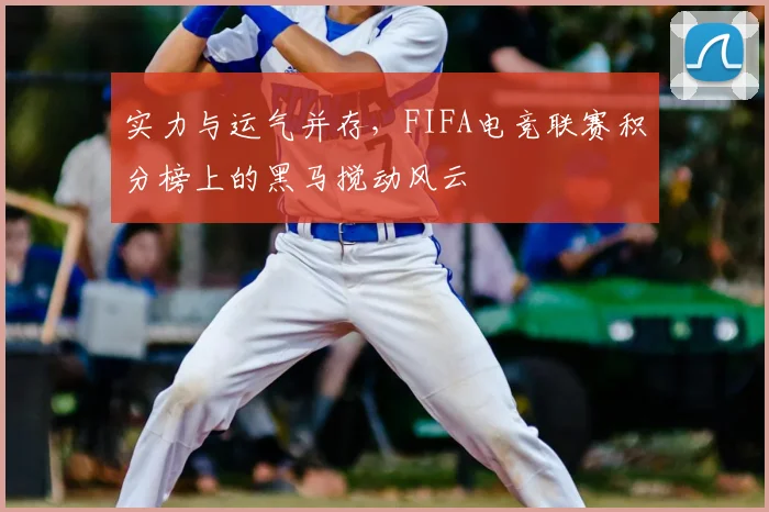 实力与运气并存，FIFA电竞联赛积分榜上的黑马搅动风云