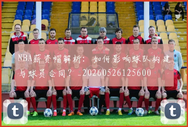 NBA薪资帽解析：如何影响球队构建与球员合同？_20260526125600