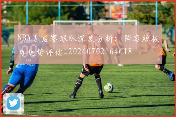 NBA季后赛球队深度分析：阵容短板与优势评估_20260702164618