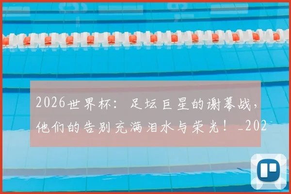 2026世界杯：足坛巨星的谢幕战，他们的告别充满泪水与荣光！_20260702034204