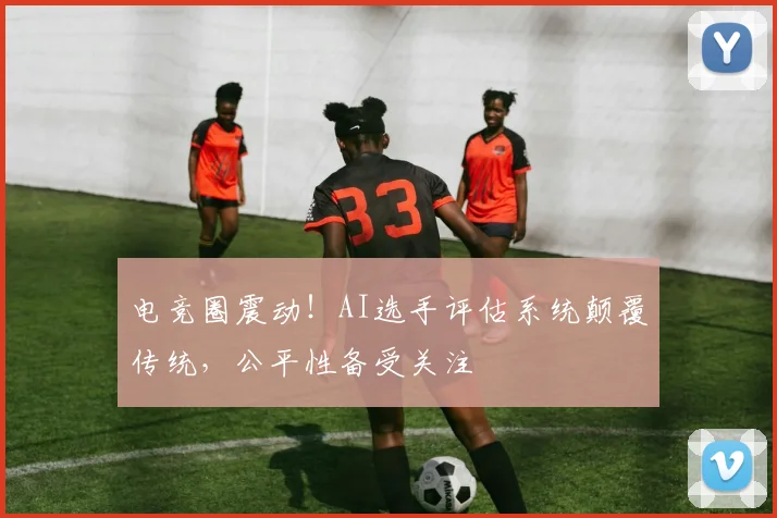 电竞圈震动！AI选手评估系统颠覆传统，公平性备受关注