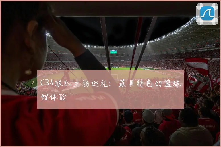 CBA球队主场巡礼：最具特色的篮球馆体验